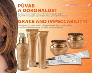 9	
péče o pleť
Půvab
a dokonalost
Grace and impeccability!
Zhenfei perfect je soubor sedmi moderních účinných prostředků.
Díky nim bude Tvoje pleť naprosto dokonalá! A ty budeš mladá a krásná.
„Zhenfei perfect” – seven modern effective measures. Thanks to them the skin
of your face will be flawless! And you will be young and beautiful!
1
2 3
4
7
5
6
 