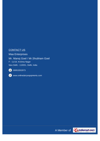 CONTACT US
Maa Enterprises
Mr. Manoj Goel / Mr.Shubham Goel
F - 11/18, Krishna Nagar
New Delhi - 110051, Delhi, India

    09953352973

    www.onlinedairyequipments.com




                                    A Member of
 