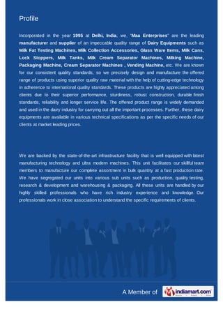 Profile

Incorporated in the year 1995 at Delhi, India, we, “Maa Enterprises” are the leading
manufacturer and supplier of an impeccable quality range of Dairy Equipments such as
Milk Fat Testing Machines, Milk Collection Accessories, Glass Ware Items, Milk Cans,
Lock Stoppers, Milk Tanks, Milk Cream Separator Machines, Milking Machine,
Packaging Machine, Cream Separator Machines , Vending Machine, etc. We are known
for our consistent quality standards, so we precisely design and manufacture the offered
range of products using superior quality raw material with the help of cutting-edge technology
in adherence to international quality standards. These products are highly appreciated among
clients due to their superior performance, sturdiness, robust construction, durable finish
standards, reliability and longer service life. The offered product range is widely demanded
and used in the dairy industry for carrying out all the important processes. Further, these dairy
equipments are available in various technical specifications as per the specific needs of our
clients at market leading prices.




We are backed by the state-of-the-art infrastructure facility that is well equipped with latest
manufacturing technology and ultra modern machines. This unit facilitates our skillful team
members to manufacture our complete assortment in bulk quantity at a fast production rate.
We have segregated our units into various sub units such as production, quality testing,
research & development and warehousing & packaging. All these units are handled by our
highly skilled professionals who have rich industry experience and knowledge. Our
professionals work in close association to understand the specific requirements of clients.




                                                      A Member of
 