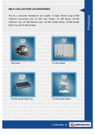 Milk Fat Testing Machine Milk Collection Accessories Glassware Products Milk
Cans    Milko    Testers    Lock    Stoppers   Milk   Tanks   Milk   Cream Separator
     MILK COLLECTION ACCESSORIES
Machine Milking Machine Packaging Machine Cream Separator Machine Vending
Machine Amyl Alcohol Bulk Milk Coolers Khoya Making Machine Plastic
Products are a Equipmentmanufacturer and supplier ofMilk Stirrers Milk Fat Milk
     We Lab renowned     Can Scrubber Brush highly efficient range of Testing




                                                                                       Products
       Collection Accessories such as Milk Cans Plunger, SS Milk Bucket, SS Milk
Machine Milk Collection Accessories Glassware Products Milk Cans Milko
       Collection Tray, SS Milk Measure Sets, SS Milk Sample Bottles, SS Milk Sample
Testers Lock Stoppers Milk Tanks Milk Cream Separator Machine Milking
       Bottle Tray and SS Milk Sampler.
Machine Packaging Machine Cream Separator Machine Vending Machine Amyl
Alcohol Bulk Milk Coolers Khoya Making Machine Plastic Products Lab
Equipment Can Scrubber Brush Milk Stirrers Milk Fat Testing Machine Milk
Collection Accessories Glassware Products Milk Cans Milko Testers Lock
Stoppers Milk Tanks Milk Cream Separator Machine Milking Machine Packaging
Machine Cream Separator Machine Vending Machine Amyl Alcohol Bulk Milk
Coolers Khoya Making Machine Plastic Products Lab Equipment Can Scrubber
Brush Milk Stirrers Milk Fat Testing Machine Milk Collection Accessories Glassware
Products Milk Cans Milko Testers Lock Stoppers Milk Tanks Milk Cream Separator
Machine Milking Machine Packaging Machine Cream Separator Machine Vending
Machine Milk Stainer                     SS Milk Sampler
         Amyl Alcohol Bulk Milk Coolers Khoya Making Machine Plastic
Products Lab Equipment Can Scrubber Brush Milk Stirrers Milk Fat Testing
Machine Milk Collection Accessories Glassware Products Milk Cans Milko
Testers Lock Stoppers Milk Tanks Milk Cream Separator Machine Milking
Machine Packaging Machine Cream Separator Machine Vending Machine Amyl
Alcohol Bulk Milk Coolers Khoya Making Machine Plastic Products Lab
Equipment Can Scrubber Brush Milk Stirrers Milk Fat Testing Machine Milk
Collection Accessories Glassware Products Milk Cans Milko Testers Lock
Stoppers Milk Tanks Milk Cream Separator Machine Milking Machine Packaging
Machine Cream Separator Machine Vending Machine Amyl Alcohol Bulk Milk
Coolers Khoya Sample Bottle Tray Plastic Products SS MilkEquipment Can Scrubber
        SS Milk Making Machine                     Lab Sample Bottles
Brush Milk Stirrers Milk Fat Testing Machine Milk Collection Accessories Glassware
Products Milk Cans Milko Testers Lock Stoppers Milk Tanks Milk Cream Separator
Machine Milking Machine Packaging Machine Cream Separator Machine Vending
Machine Amyl Alcohol Bulk Milk Coolers Khoya Making Machine Plastic
Products Lab Equipment Can Scrubber Brush Milk Stirrers Milk Fat Testing
Machine Milk Collection Accessories Glassware Products Milk Cans Milko
                                                      A Member of
 