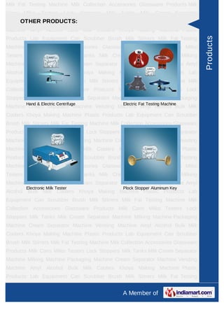Milk Fat Testing Machine Milk Collection Accessories Glassware Products Milk
Cans   Milko    Testers     Lock     Stoppers   Milk   Tanks    Milk   Cream Separator
Machine MilkingPRODUCTS:
     OTHER Machine Packaging Machine Cream Separator Machine Vending
Machine Amyl Alcohol Bulk Milk Coolers Khoya Making Machine Plastic
Products Lab Equipment Can Scrubber Brush Milk Stirrers Milk Fat Testing




                                                                                         Products
Machine Milk Collection Accessories Glassware Products Milk Cans Milko
Testers Lock Stoppers Milk Tanks Milk Cream Separator Machine Milking
Machine Packaging Machine Cream Separator Machine Vending Machine Amyl
Alcohol Bulk Milk Coolers Khoya Making Machine Plastic Products Lab
Equipment Can Scrubber Brush Milk Stirrers Milk Fat Testing Machine Milk
Collection Accessories Glassware Products Milk Cans Milko Testers Lock
Stoppers Milk Tanks Milk Cream Separator Machine Milking Machine Packaging
        Hand & Electric Centrifuge                     Electric Fat Testing Machine
Machine Cream Separator Machine Vending Machine Amyl Alcohol Bulk Milk
Coolers Khoya Making Machine Plastic Products Lab Equipment Can Scrubber
Brush Milk Stirrers Milk Fat Testing Machine Milk Collection Accessories Glassware
Products Milk Cans Milko Testers Lock Stoppers Milk Tanks Milk Cream Separator
Machine Milking Machine Packaging Machine Cream Separator Machine Vending
Machine Amyl Alcohol Bulk Milk Coolers Khoya Making Machine Plastic
Products Lab Equipment Can Scrubber Brush Milk Stirrers Milk Fat Testing
Machine Milk Collection Accessories Glassware Products Milk Cans Milko
Testers Lock Stoppers Milk Tanks Milk Cream Separator Machine Milking
Machine Packaging Machine Cream Separator Machine Vending Machine Amyl
        Electronic Milk Tester                         Plock Stopper Aluminum Key
Alcohol Bulk Milk Coolers Khoya Making Machine Plastic Products Lab
Equipment Can Scrubber Brush Milk Stirrers Milk Fat Testing Machine Milk
Collection Accessories Glassware Products Milk Cans Milko Testers Lock
Stoppers Milk Tanks Milk Cream Separator Machine Milking Machine Packaging
Machine Cream Separator Machine Vending Machine Amyl Alcohol Bulk Milk
Coolers Khoya Making Machine Plastic Products Lab Equipment Can Scrubber
Brush Milk Stirrers Milk Fat Testing Machine Milk Collection Accessories Glassware
Products Milk Cans Milko Testers Lock Stoppers Milk Tanks Milk Cream Separator
Machine Milking Machine Packaging Machine Cream Separator Machine Vending
Machine Amyl Alcohol Bulk Milk Coolers Khoya Making Machine Plastic
Products Lab Equipment Can Scrubber Brush Milk Stirrers Milk Fat Testing
Machine Milk Collection Accessories Glassware Products Milk Cans Milko
                                                       A Member of
 