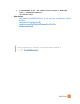 •

•

Its Kevin’s page and he says “I have come across many datasets in my research and
thought I’d share my list with everyone.”
• Take a backup of the list
Other Sources
• http://readwrite.com/2008/04/09/where_to_find_open_data_on_the#awesm=~ooRuAl
qwbOuVha
• http://research.stlouisfed.org/fred2/
• http://www.nyc.gov/html/dcp/html/bytes/applbyte.shtml#lion
• http://www.sigkdd.org/

Want to update the list with more links? Please write a comment or
send it to 21.venkat@gmail.com

VENKAT REDDY

2

 