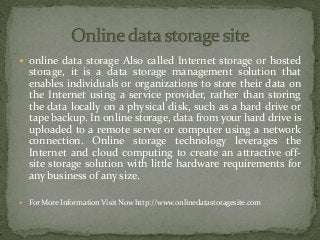  online data storage Also called Internet storage or hosted
storage, it is a data storage management solution that
enables individuals or organizations to store their data on
the Internet using a service provider, rather than storing
the data locally on a physical disk, such as a hard drive or
tape backup. In online storage, data from your hard drive is
uploaded to a remote server or computer using a network
connection. Online storage technology leverages the
Internet and cloud computing to create an attractive off-
site storage solution with little hardware requirements for
any business of any size.
 For More Information Visit Now http://www.onlinedatastoragesite.com
 