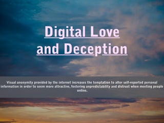 Digital Love
and Deception
Visual anonymity provided by the internet increases the temptation to alter self-reported personal
information in order to seem more attractive, fostering unpredictability and distrust when meeting people
online.
 
