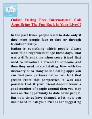Online Dating Free International Call
Apps Bring The Fun Back In Your Lives!!
In the past times people used to date only if
they meet people face to face or through
friends or family.
Dating is something which people always
want to do regardless of age these days. That
was a different time when some friend first
used to introduce a friend to someone and
then they used to start dating. Now with the
discovery of so many online dating apps, you
can find your partners online too. Isn’t that
great!! From this perspective, it was also
possible that if your friend doesn’t know a
good number of people around then you may
miss on the opportunity to date some people.
But now times have changed a lot, now you
don’t need to ask your friends for suggesting
 