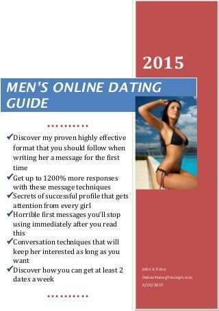 2015
John A. Foley
OnlineDatingTriumph.com
6/20/2015
MEN’S ONLINE DATING
GUIDE

Discover my proven highly effective
format that you should follow when
writing her a message for the first
time
Get up to 1200% more responses
with these message techniques
Secrets of successful profile that gets
attention from every girl
Horrible first messages you’ll stop
using immediately after you read
this
Conversation techniques that will
keep her interested as long as you
want
Discover how you can get at least 2
dates a week

 