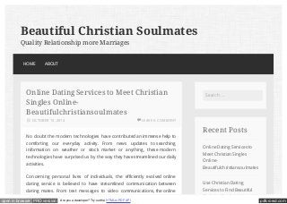 Search … 
Recent Posts 
Online Dating Services to 
Meet Christian Singles 
Online- 
Beautifulchristiansoulmates 
Use Christian Dating 
Services to Find Beautiful 
Christian Soulmates – 
Beautiful Christian Soulmates 
Quality Relationship more Marriages 
HOME ABOUT 
Online Dating Services to Meet Christian 
Singles Online- 
Beautifulchristiansoulmates 
LEAVE A COMMENT 
OCTOBER 15, 2014 
No doubt the modern technologies have contributed an immense help to 
comforting our everyday activity. From news updates to searching 
information on weather or stock market or anything, these modern 
technologies have surprised us by the way they have streamlined our daily 
activities. 
Concerning personal lives of individuals, the efficiently evolved online 
dating service is believed to have streamlined communication between 
dating mates. From text messages to video communications, the online 
open in browser PRO version Are you a developer? Try out the HTML to PDF API pdfcrowd.com 
 