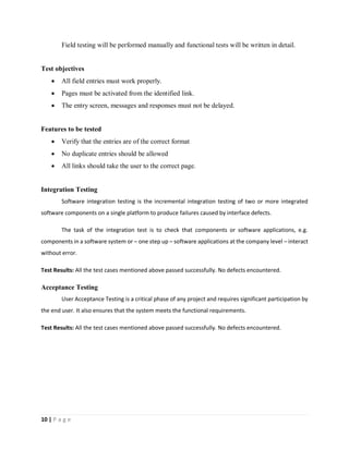 10 | P a g e
Field testing will be performed manually and functional tests will be written in detail.
Test objectives
 All field entries must work properly.
 Pages must be activated from the identified link.
 The entry screen, messages and responses must not be delayed.
Features to be tested
 Verify that the entries are of the correct format
 No duplicate entries should be allowed
 All links should take the user to the correct page.
Integration Testing
Software integration testing is the incremental integration testing of two or more integrated
software components on a single platform to produce failures caused by interface defects.
The task of the integration test is to check that components or software applications, e.g.
components in a software system or – one step up – software applications at the company level – interact
without error.
Test Results: All the test cases mentioned above passed successfully. No defects encountered.
Acceptance Testing
User Acceptance Testing is a critical phase of any project and requires significant participation by
the end user. It also ensures that the system meets the functional requirements.
Test Results: All the test cases mentioned above passed successfully. No defects encountered.
 