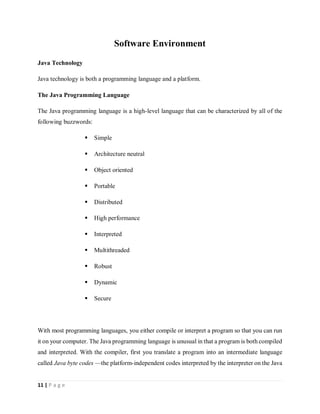 11 | P a g e
Software Environment
Java Technology
Java technology is both a programming language and a platform.
The Java Programming Language
The Java programming language is a high-level language that can be characterized by all of the
following buzzwords:
 Simple
 Architecture neutral
 Object oriented
 Portable
 Distributed
 High performance
 Interpreted
 Multithreaded
 Robust
 Dynamic
 Secure
With most programming languages, you either compile or interpret a program so that you can run
it on your computer. The Java programming language is unusual in that a program is both compiled
and interpreted. With the compiler, first you translate a program into an intermediate language
called Java byte codes —the platform-independent codes interpreted by the interpreter on the Java
 