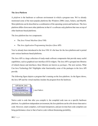 13 | P a g e
The Java Platform
A platform is the hardware or software environment in which a program runs. We’ve already
mentioned some of the most popular platforms like Windows 2000, Linux, Solaris, and MacOS.
Most platforms can be described as a combination of the operating system and hardware. The Java
platform differs from most other platforms in that it’s a software-only platform that runs on top of
other hardware-based platforms.
The Java platform has two components:
 The Java Virtual Machine (Java VM)
 The Java Application Programming Interface (Java API)
You’ve already been introduced to the Java VM. It’s the base for the Java platform and is ported
onto various hardware-based platforms.
The Java API is a large collection of ready-made software components that provide many useful
capabilities, such as graphical user interface (GUI) widgets. The Java API is grouped into libraries
of related classes and interfaces; these libraries are known as packages. The next section, What
Can Java Technology Do? Highlights what functionality some of the packages in the Java API
provide.
The following figure depicts a program that’s running on the Java platform. As the figure shows,
the Java API and the virtual machine insulate the program from the hardware.
Native code is code that after you compile it, the compiled code runs on a specific hardware
platform. As a platform-independent environment, the Java platform can be a bit slower than native
code. However, smart compilers, well-tuned interpreters, and just-in-time byte code compilers can
bring performance close to that of native code without threatening portability.
 