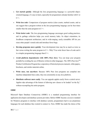 16 | P a g e
 Get started quickly: Although the Java programming language is a powerful object-
oriented language, it’s easy to learn, especially for programmers already familiar with C or
C++.
 Write less code: Comparisons of program metrics (class counts, method counts, and so
on) suggest that a program written in the Java programming language can be four times
smaller than the same program in C++.
 Write better code: The Java programming language encourages good coding practices,
and its garbage collection helps you avoid memory leaks. Its object orientation, its
JavaBeans component architecture, and its wide-ranging, easily extendible API let you
reuse other people’s tested code and introduce fewer bugs.
 Develop programs more quickly: Your development time may be as much as twice as
fast versus writing the same program in C++. Why? You write fewer lines of code and it
is a simpler programming language than C++.
 Avoid platform dependencies with 100% Pure Java: You can keep your program
portable by avoiding the use of libraries written in other languages. The 100% Pure JavaTM
Product Certification Program has a repository of historical process manuals, white papers,
brochures, and similar materials online.
 Write once, run anywhere: Because 100% Pure Java programs are compiled into
machine-independent byte codes, they run consistently on any Java platform.
 Distribute software more easily: You can upgrade applets easily from a central server.
Applets take advantage of the feature of allowing new classes to be loaded “on the fly,”
without recompiling the entire program.
ODBC
Microsoft Open Database Connectivity (ODBC) is a standard programming interface for
application developers and database systems providers. Before ODBC became a de facto standard
for Windows programs to interface with database systems, programmers had to use proprietary
languages for each database they wanted to connect to. Now, ODBC has made the choice of the
 
