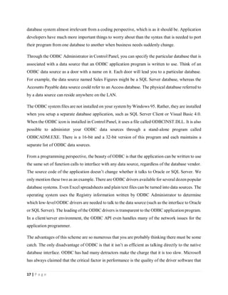 17 | P a g e
database system almost irrelevant from a coding perspective, which is as it should be. Application
developers have much more important things to worry about than the syntax that is needed to port
their program from one database to another when business needs suddenly change.
Through the ODBC Administrator in Control Panel, you can specify the particular database that is
associated with a data source that an ODBC application program is written to use. Think of an
ODBC data source as a door with a name on it. Each door will lead you to a particular database.
For example, the data source named Sales Figures might be a SQL Server database, whereas the
Accounts Payable data source could refer to an Access database. The physical database referred to
by a data source can reside anywhere on the LAN.
The ODBC system files are not installed on your system by Windows 95. Rather, they are installed
when you setup a separate database application, such as SQL Server Client or Visual Basic 4.0.
When the ODBC icon is installed in Control Panel, it uses a file called ODBCINST.DLL. It is also
possible to administer your ODBC data sources through a stand-alone program called
ODBCADM.EXE. There is a 16-bit and a 32-bit version of this program and each maintains a
separate list of ODBC data sources.
From a programming perspective, the beauty of ODBC is that the application can be written to use
the same set of function calls to interface with any data source, regardless of the database vendor.
The source code of the application doesn’t change whether it talks to Oracle or SQL Server. We
only mention these two as an example. There are ODBC drivers available for several dozen popular
database systems. Even Excel spreadsheets and plain text files can be turned into data sources. The
operating system uses the Registry information written by ODBC Administrator to determine
which low-level ODBC drivers are needed to talk to the data source (such as the interface to Oracle
or SQL Server). The loading of the ODBC drivers is transparent to the ODBC application program.
In a client/server environment, the ODBC API even handles many of the network issues for the
application programmer.
The advantages of this scheme are so numerous that you are probably thinking there must be some
catch. The only disadvantage of ODBC is that it isn’t as efficient as talking directly to the native
database interface. ODBC has had many detractors make the charge that it is too slow. Microsoft
has always claimed that the critical factor in performance is the quality of the driver software that
 