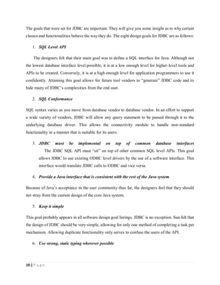 19 | P a g e
The goals that were set for JDBC are important. They will give you some insight as to why certain
classes and functionalities behave the way they do. The eight design goals for JDBC are as follows:
1. SQL Level API
The designers felt that their main goal was to define a SQL interface for Java. Although not
the lowest database interface level possible, it is at a low enough level for higher-level tools and
APIs to be created. Conversely, it is at a high enough level for application programmers to use it
confidently. Attaining this goal allows for future tool vendors to “generate” JDBC code and to
hide many of JDBC’s complexities from the end user.
2. SQL Conformance
SQL syntax varies as you move from database vendor to database vendor. In an effort to support
a wide variety of vendors, JDBC will allow any query statement to be passed through it to the
underlying database driver. This allows the connectivity module to handle non-standard
functionality in a manner that is suitable for its users.
3. JDBC must be implemental on top of common database interfaces
The JDBC SQL API must “sit” on top of other common SQL level APIs. This goal
allows JDBC to use existing ODBC level drivers by the use of a software interface. This
interface would translate JDBC calls to ODBC and vice versa.
4. Provide a Java interface that is consistent with the rest of the Java system
Because of Java’s acceptance in the user community thus far, the designers feel that they should
not stray from the current design of the core Java system.
5. Keep it simple
This goal probably appears in all software design goal listings. JDBC is no exception. Sun felt that
the design of JDBC should be very simple, allowing for only one method of completing a task per
mechanism. Allowing duplicate functionality only serves to confuse the users of the API.
6. Use strong, static typing wherever possible
 