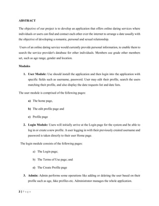 2 | P a g e
ABSTRACT
The objective of our project is to develop an application that offers online dating services where
individuals or users can find and contact each other over the internet to arrange a date usually with
the objective of developing a romantic, personal and sexual relationship.
Users of an online dating service would currently provide personal information, to enable them to
search the service provider's database for other individuals. Members use grade other members
set, such as age range, gender and location.
Modules
1. User Module: Use should install the application and then login into the application with
specific fields such as username, password. User may edit their profile, search the users
matching their profile, and also display the date requests list and date lists.
The user module is comprised of the following pages:
a) The home page,
b) The edit profile page and
c) Profile page
2. Login Module: Users will initially arrive at the Login page for the system and be able to
log in or create a new profile. A user logging in with their previously created username and
password is taken directly to their user Home page.
The login module consists of the following pages:
a) The Login page;
b) The Terms of Use page; and
c) The Create Profile page
3. Admin: Admin performs some operations like adding or deleting the user based on their
profile such as age, fake profiles etc. Administrator manages the whole application.
 