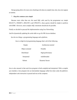 20 | P a g e
Strong typing allows for more error checking to be done at compile time; also, less error appear
at runtime.
7. Keep the common cases simple
Because more often than not, the usual SQL calls used by the programmer are simple
SELECT’s, INSERT’s, DELETE’s and UPDATE’s, these queries should be simple to perform
with JDBC. However, more complex SQL statements should also be possible.
Finally we decided to proceed the implementation using Java Networking.
And for dynamically updating the cache table we go for MS Access database.
Java ha two things: a programming language and a platform.
Java is a high-level programming language that is all of the following
Simple Architecture-neutral
Object-oriented Portable
Distributed High-performance
Interpreted multithreaded
Robust Dynamic Secure
Java is also unusual in that each Java program is both compiled and interpreted. With a compile
you translate a Java program into an intermediate language called Java byte codes the platform-
independent code instruction is passed and run on the computer.
 