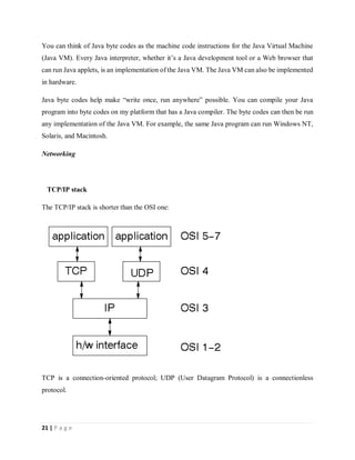 21 | P a g e
You can think of Java byte codes as the machine code instructions for the Java Virtual Machine
(Java VM). Every Java interpreter, whether it’s a Java development tool or a Web browser that
can run Java applets, is an implementation of the Java VM. The Java VM can also be implemented
in hardware.
Java byte codes help make “write once, run anywhere” possible. You can compile your Java
program into byte codes on my platform that has a Java compiler. The byte codes can then be run
any implementation of the Java VM. For example, the same Java program can run Windows NT,
Solaris, and Macintosh.
Networking
TCP/IP stack
The TCP/IP stack is shorter than the OSI one:
TCP is a connection-oriented protocol; UDP (User Datagram Protocol) is a connectionless
protocol.
 