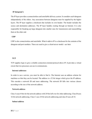 22 | P a g e
IP datagram’s
The IP layer provides a connectionless and unreliable delivery system. It considers each datagram
independently of the others. Any association between datagram must be supplied by the higher
layers. The IP layer supplies a checksum that includes its own header. The header includes the
source and destination addresses. The IP layer handles routing through an Internet. It is also
responsible for breaking up large datagram into smaller ones for transmission and reassembling
them at the other end.
UDP
UDP is also connectionless and unreliable. What it adds to IP is a checksum for the contents of the
datagram and port numbers. These are used to give a client/server model - see later.
TCP
TCP supplies logic to give a reliable connection-oriented protocol above IP. It provides a virtual
circuit that two processes can use to communicate.
Internet addresses
In order to use a service, you must be able to find it. The Internet uses an address scheme for
machines so that they can be located. The address is a 32 bit integer which gives the IP address.
This encodes a network ID and more addressing. The network ID falls into various classes
according to the size of the network address.
Network address
Class A uses 8 bits for the network address with 24 bits left over for other addressing. Class B uses
16 bit network addressing. Class C uses 24 bit network addressing and class D uses all 32.
Subnet address
 