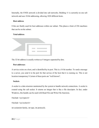 23 | P a g e
Internally, the UNIX network is divided into sub networks. Building 11 is currently on one sub
network and uses 10-bit addressing, allowing 1024 different hosts.
Host address
8 bits are finally used for host addresses within our subnet. This places a limit of 256 machines
that can be on the subnet.
Total address
The 32 bit address is usually written as 4 integers separated by dots.
Port addresses
A service exists on a host, and is identified by its port. This is a 16 bit number. To send a message
to a server, you send it to the port for that service of the host that it is running on. This is not
location transparency! Certain of these ports are "well known".
Sockets
A socket is a data structure maintained by the system to handle network connections. A socket is
created using the call socket. It returns an integer that is like a file descriptor. In fact, under
Windows, this handle can be used with Read File and Write File functions.
#include <sys/types.h>
#include <sys/socket.h>
int socket(int family, int type, int protocol);
 
