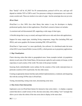 24 | P a g e
Here "family" will be AF_INET for IP communications, protocol will be zero, and type will
depend on whether TCP or UDP is used. Two processes wishing to communicate over a network
create a socket each. These are similar to two ends of a pipe - but the actual pipe does not yet exist.
JFree Chart
JFreeChart is a free 100% Java chart library that makes it easy for developers to display
professional quality charts in their applications. JFreeChart's extensive feature set includes:
A consistent and well-documented API, supporting a wide range of chart types;
A flexible design that is easy to extend, and targets both server-side and client-side applications;
Support for many output types, including Swing components, image files (including PNG and
JPEG), and vector graphics file formats (including PDF, EPS and SVG);
JFreeChart is "open source" or, more specifically, free software. It is distributed under the terms
of the GNU Lesser General Public Licence (LGPL), which permits use in proprietary applications.
1. Map Visualizations
Charts showing values that relate to geographical areas. Some examples include: (a) population
density in each state of the United States, (b) income per capita for each country in Europe, (c) life
expectancy in each country of the world. The tasks in this project include:
Sourcing freely redistributable vector outlines for the countries of the world, states/provinces in
particular countries (USA in particular, but also other areas);
Creating an appropriate dataset interface (plus default implementation), a rendered, and integrating
this with the existing XYPlot class in JFreeChart;
Testing, documenting, testing some more, documenting some more.
2. Time Series Chart Interactivity
Implement a new (to JFreeChart) feature for interactive time series charts --- to display a separate
control that shows a small version of ALL the time series data, with a sliding "view" rectangle that
allows you to select the subset of the time series data to display in the main chart.
 