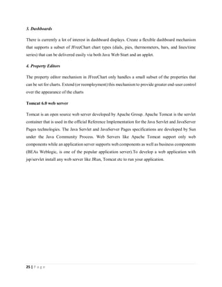 25 | P a g e
3. Dashboards
There is currently a lot of interest in dashboard displays. Create a flexible dashboard mechanism
that supports a subset of JFreeChart chart types (dials, pies, thermometers, bars, and lines/time
series) that can be delivered easily via both Java Web Start and an applet.
4. Property Editors
The property editor mechanism in JFreeChart only handles a small subset of the properties that
can be set for charts. Extend (or reemployment) this mechanism to provide greater end-user control
over the appearance of the charts
Tomcat 6.0 web server
Tomcat is an open source web server developed by Apache Group. Apache Tomcat is the servlet
container that is used in the official Reference Implementation for the Java Servlet and JavaServer
Pages technologies. The Java Servlet and JavaServer Pages specifications are developed by Sun
under the Java Community Process. Web Servers like Apache Tomcat support only web
components while an application server supports web components as well as business components
(BEAs Weblogic, is one of the popular application server).To develop a web application with
jsp/servlet install any web server like JRun, Tomcat etc to run your application.
 