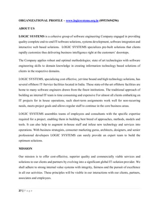27 | P a g e
ORGANIZATIONAL PROFILE – www.logicsystems.org.in (09533694296)
ABOUT US
LOGIC SYSTEMS is a cohesive group of software engineering Company engaged in providing
quality complete end-to-end IT/software solutions, systems development, software integration and
interactive web based solutions. LOGIC SYSTEMS specializes pre-built solutions that clients
rapidly customize thus delivering business intelligence right at the customers’ doorsteps.
The Company applies robust and optimal methodologies; state of art technologies with software
engineering skills to domain knowledge in creating information technology based solutions of
clients in the respective domains.
LOGIC SYSTEMS, specializing cost effective, yet time bound and high technology solutions, has
several offshore IT-Service facilities located in India. These state-of-the-art offshore facilities are
home to many software engineers drawn from the finest institutions. The traditional approach of
building an internal IT team is time consuming and expensive For almost all clients embarking on
IT projects for in house operations, such short-term assignments work well for non-recurring
needs, meets project goals and allows regular staff to continue in the core business areas.
LOGIC SYSTEMS assembles teams of employees and consultants with the specific expertise
required for a project, enabling them in building best breed of approaches, methods, models and
tools. It can also help to augment in-house staff and infuse new technology and services into
operations. With business strategists, consumer marketing gurus, architects, designers, and senior
professional developers LOGIC SYSTEMS can surely provide an expert team to build the
optimum solutions.
MISSION
Our mission is to offer cost-effective, superior quality and commercially viable services and
solutions to our clients and partners by evolving into a significant global IT-solution provider. We
shall adhere to strong internal value systems with integrity, fairness and the pursuit of excellence
in all our activities. These principles will be visible in our interactions with our clients, partners,
associates and employees.
 