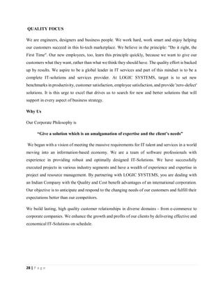 28 | P a g e
QUALITY FOCUS
We are engineers, designers and business people. We work hard, work smart and enjoy helping
our customers succeed in this hi-tech marketplace. We believe in the principle: "Do it right, the
First Time". Our new employees, too, learn this principle quickly, because we want to give our
customers what they want, rather than what we think they should have. The quality effort is backed
up by results. We aspire to be a global leader in IT services and part of this mindset is to be a
complete IT-solutions and services provider. At LOGIC SYSTEMS, target is to set new
benchmarks in productivity, customer satisfaction, employee satisfaction, and provide 'zero-defect'
solutions. It is this urge to excel that drives us to search for new and better solutions that will
support in every aspect of business strategy.
Why Us
Our Corporate Philosophy is
“Give a solution which is an amalgamation of expertise and the client’s needs”
We began with a vision of meeting the massive requirements for IT talent and services in a world
moving into an information-based economy. We are a team of software professionals with
experience in providing robust and optimally designed IT-Solutions. We have successfully
executed projects in various industry segments and have a wealth of experience and expertise in
project and resource management. By partnering with LOGIC SYSTEMS, you are dealing with
an Indian Company with the Quality and Cost benefit advantages of an international corporation.
Our objective is to anticipate and respond to the changing needs of our customers and fulfill their
expectations better than our competitors.
We build lasting, high quality customer relationships in diverse domains - from e-commerce to
corporate companies. We enhance the growth and profits of our clients by delivering effective and
economical IT-Solutions on schedule.
 