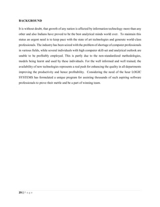 29 | P a g e
BACKGROUND
It is without doubt, that growth of any nation is affected by information technology more than any
other and also Indians have proved to be the best analytical minds world over. To maintain this
status an urgent need is to keep pace with the state of art technologies and generate world-class
professionals. The industry has been seized with the problem of shortage of computer professionals
in various fields, while several individuals with high computer skill-set and analytical outlook are
unable to be profitably employed. This is partly due to the non-standardized methodologies,
models being learnt and used by these individuals. For the well informed and well trained, the
availability of new technologies represents a real push for enhancing the quality in all departments
improving the productivity and hence profitability. Considering the need of the hour LOGIC
SYSTEMS has formulated a unique program for assisting thousands of such aspiring software
professionals to prove their mettle and be a part of winning team.
 