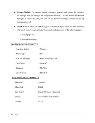 3 | P a g e
4. Message Module: The message module consists of personal mail system. We can view
the message, send the message and compose the message. The user will be able to send
messages to other users, they can view all the previous messages, manage the list of
messages received.
5. Search Module: The Search Module gives users the ability to search for other members
who satisfy a user’s search criteria. This search module consists of the following pages:
• Search page; and
• Search Results page
SOFTWARE REQUIREMENTS:
Operating System : Windows
Technology : Java
Web Technologies : Html, JavaScript, CSS
Web Server : Tomcat 7
Database : My SQL
Java Version : J2SDK 7
HARDWARE REQUIREMENTS:
Hardware : Pentium
Hard Disk : 20 GB
Key Board : Standard Windows Keyboard
Mouse : Two or Three Button Mouse
Monitor : SVGA
 