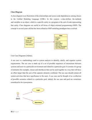 31 | P a g e
Class Diagram
A class diagram is an illustration of the relationships and source code dependencies among classes
in the Unified Modeling Language (UML). In this context, a class defines the methods
and variables in an object, which is a specific entity in a program or the unit of code representing
that entity. Class diagrams are useful in all forms of object-oriented programming (OOP). The
concept is several years old but has been refined as OOP modeling paradigms have evolved.
User Case Diagrams [Admin}
A use case is a methodology used in system analysis to identify, clarify, and organize system
requirements. The use case is made up of a set of possible sequences of interactions between
systems and users in a particular environment and related to a particular goal. It consists of a group
of elements (for example, classes and interfaces) that can be used together in a way that will have
an effect larger than the sum of the separate elements combined. The use case should contain all
system activities that have significance to the users. A use case can be thought of as a collection
of possible scenarios related to a particular goal, indeed, the use case and goal are sometimes
considered to be synonymous.
Admin
+Admin name
+Password
+View Users()
User
+Register
+Login
+Search()
+Edit Profile()
+Date lists()
+Previous Messages()
+Send Messages()
Admin
Login
View Users
 