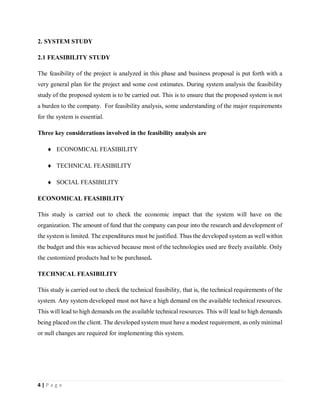 4 | P a g e
2. SYSTEM STUDY
2.1 FEASIBILITY STUDY
The feasibility of the project is analyzed in this phase and business proposal is put forth with a
very general plan for the project and some cost estimates. During system analysis the feasibility
study of the proposed system is to be carried out. This is to ensure that the proposed system is not
a burden to the company. For feasibility analysis, some understanding of the major requirements
for the system is essential.
Three key considerations involved in the feasibility analysis are
 ECONOMICAL FEASIBILITY
 TECHNICAL FEASIBILITY
 SOCIAL FEASIBILITY
ECONOMICAL FEASIBILITY
This study is carried out to check the economic impact that the system will have on the
organization. The amount of fund that the company can pour into the research and development of
the system is limited. The expenditures must be justified. Thus the developed system as well within
the budget and this was achieved because most of the technologies used are freely available. Only
the customized products had to be purchased.
TECHNICAL FEASIBILITY
This study is carried out to check the technical feasibility, that is, the technical requirements of the
system. Any system developed must not have a high demand on the available technical resources.
This will lead to high demands on the available technical resources. This will lead to high demands
being placed on the client. The developed system must have a modest requirement, as only minimal
or null changes are required for implementing this system.
 