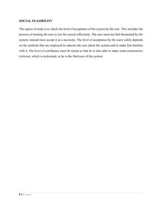 5 | P a g e
SOCIAL FEASIBILITY
The aspect of study is to check the level of acceptance of the system by the user. This includes the
process of training the user to use the system efficiently. The user must not feel threatened by the
system, instead must accept it as a necessity. The level of acceptance by the users solely depends
on the methods that are employed to educate the user about the system and to make him familiar
with it. His level of confidence must be raised so that he is also able to make some constructive
criticism, which is welcomed, as he is the final user of the system.
 