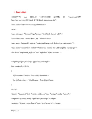 59 | P a g e
1. Index.html
<!DOCTYPE html PUBLIC "-//W3C//DTD XHTML 1.0 Transitional//EN"
"http://www.w3.org/TR/xhtml1/DTD/xhtml1-transitional.dtd">
<html xmlns="http://www.w3.org/1999/xhtml">
<head>
<meta http-equiv="Content-Type" content="text/html; charset=utf-8" />
<title>Pink Round Theme - Free CSS Template</title>
<meta name="keywords" content="pink round theme, web design, free css template," />
<meta name="description" content="Pink Round Theme, free CSS template, web design" />
<link href="templatemo_style.css" rel="stylesheet" type="text/css" />
<script language="javascript" type="text/javascript">
function clearText(field)
{
if (field.defaultValue == field.value) field.value = '';
else if (field.value == '') field.value = field.defaultValue;
}
</script>
<link rel="stylesheet" href="css/nivo-slider.css" type="text/css" media="screen" />
<script src="js/jquery.min.js" type="text/javascript"></script>
<script src="js/jquery.nivo.slider.js" type="text/javascript"></script>
 