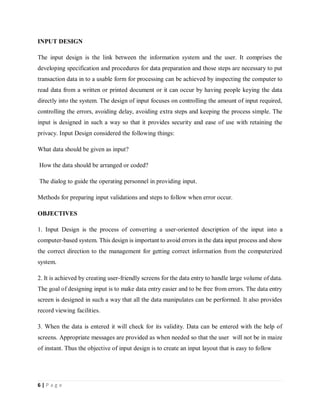 6 | P a g e
INPUT DESIGN
The input design is the link between the information system and the user. It comprises the
developing specification and procedures for data preparation and those steps are necessary to put
transaction data in to a usable form for processing can be achieved by inspecting the computer to
read data from a written or printed document or it can occur by having people keying the data
directly into the system. The design of input focuses on controlling the amount of input required,
controlling the errors, avoiding delay, avoiding extra steps and keeping the process simple. The
input is designed in such a way so that it provides security and ease of use with retaining the
privacy. Input Design considered the following things:
What data should be given as input?
How the data should be arranged or coded?
The dialog to guide the operating personnel in providing input.
Methods for preparing input validations and steps to follow when error occur.
OBJECTIVES
1. Input Design is the process of converting a user-oriented description of the input into a
computer-based system. This design is important to avoid errors in the data input process and show
the correct direction to the management for getting correct information from the computerized
system.
2. It is achieved by creating user-friendly screens for the data entry to handle large volume of data.
The goal of designing input is to make data entry easier and to be free from errors. The data entry
screen is designed in such a way that all the data manipulates can be performed. It also provides
record viewing facilities.
3. When the data is entered it will check for its validity. Data can be entered with the help of
screens. Appropriate messages are provided as when needed so that the user will not be in maize
of instant. Thus the objective of input design is to create an input layout that is easy to follow
 