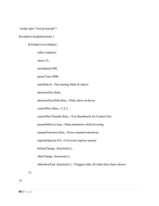 60 | P a g e
<script type="text/javascript">
$(window).load(function() {
$('#slider').nivoSlider({
effect:'random',
slices:15,
animSpeed:500,
pauseTime:3000,
startSlide:0, //Set starting Slide (0 index)
directionNav:false,
directionNavHide:false, //Only show on hover
controlNav:false, //1,2,3...
controlNavThumbs:false, //Use thumbnails for Control Nav
pauseOnHover:true, //Stop animation while hovering
manualAdvance:false, //Force manual transitions
captionOpacity:0.8, //Universal caption opacity
beforeChange: function(){},
afterChange: function(){},
slideshowEnd: function(){} //Triggers after all slides have been shown
});
});
 
