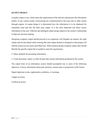 7 | P a g e
OUTPUT DESIGN
A quality output is one, which meets the requirements of the end user and presents the information
clearly. In any system results of processing are communicated to the users and to other system
through outputs. In output design it is determined how the information is to be displaced for
immediate need and also the hard copy output. It is the most important and direct source
information to the user. Efficient and intelligent output design improves the system’s relationship
to help user decision-making.
Designing computer output should proceed in an organized, well thought out manner; the right
output must be developed while ensuring that each output element is designed so that people will
find the system can use easily and effectively. When analysis design computer output, they should
Identify the specific output that is needed to meet the requirements.
2. Select methods for presenting information.
3. Create document, report, or other formats that contain information produced by the system.
The output form of an information system should accomplish one or more of the following
objectives. Convey information about past activities, current status or projections of the Future.
Signal important events, opportunities, problems, or warnings.
Trigger an action.
Confirm an action.
 
