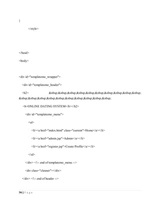 74 | P a g e
}
</style>
</head>
<body>
<div id="templatemo_wrapper">
<div id="templatemo_header">
<h2> &nbsp;&nbsp;&nbsp;&nbsp;&nbsp;&nbsp;&nbsp;&nbsp;&nbsp;&nbsp;
&nbsp;&nbsp;&nbsp;&nbsp;&nbsp;&nbsp;&nbsp;&nbsp;&nbsp;&nbsp;
<b>ONLINE DATING SYSTEM</b></h2>
<div id="templatemo_menu">
<ul>
<li><a href="index.html" class="current">Home</a></li>
<li><a href="admin.jsp">Admin</a></li>
<li><a href="register.jsp">Create Profile</a></li>
</ul>
</div> <!-- end of templatemo_menu -->
<div class="cleaner"></div>
</div> <!-- end of header -->
 