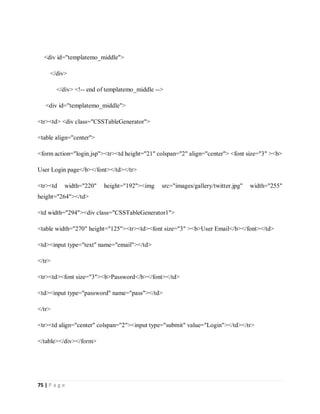 75 | P a g e
<div id="templatemo_middle">
</div>
</div> <!-- end of templatemo_middle -->
<div id="templatemo_middle">
<tr><td> <div class="CSSTableGenerator">
<table align="center">
<form action="login.jsp"><tr><td height="21" colspan="2" align="center"> <font size="3" ><b>
User Login page</b></font></td></tr>
<tr><td width="220" height="192"><img src="images/gallery/twitter.jpg" width="255"
height="264"></td>
<td width="294"><div class="CSSTableGenerator1">
<table width="270" height="125"><tr><td><font size="3" ><b>User Email</b></font></td>
<td><input type="text" name="email"></td>
</tr>
<tr><td><font size="3"><b>Password</b></font></td>
<td><input type="password" name="pass"></td>
</tr>
<tr><td align="center" colspan="2"><input type="submit" value="Login"></td></tr>
</table></div></form>
 