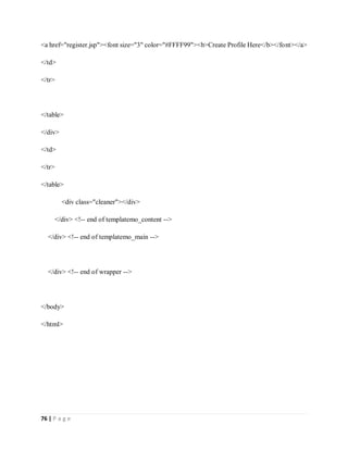 76 | P a g e
<a href="register.jsp"><font size="3" color="#FFFF99"><b>Create Profile Here</b></font></a>
</td>
</tr>
</table>
</div>
</td>
</tr>
</table>
<div class="cleaner"></div>
</div> <!-- end of templatemo_content -->
</div> <!-- end of templatemo_main -->
</div> <!-- end of wrapper -->
</body>
</html>
 