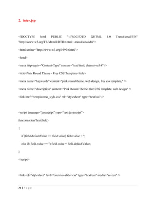 77 | P a g e
2. inter.jsp
<!DOCTYPE html PUBLIC "-//W3C//DTD XHTML 1.0 Transitional//EN"
"http://www.w3.org/TR/xhtml1/DTD/xhtml1-transitional.dtd">
<html xmlns="http://www.w3.org/1999/xhtml">
<head>
<meta http-equiv="Content-Type" content="text/html; charset=utf-8" />
<title>Pink Round Theme - Free CSS Template</title>
<meta name="keywords" content="pink round theme, web design, free css template," />
<meta name="description" content="Pink Round Theme, free CSS template, web design" />
<link href="templatemo_style.css" rel="stylesheet" type="text/css" />
<script language="javascript" type="text/javascript">
function clearText(field)
{
if (field.defaultValue == field.value) field.value = '';
else if (field.value == '') field.value = field.defaultValue;
}
</script>
<link rel="stylesheet" href="css/nivo-slider.css" type="text/css" media="screen" />
 