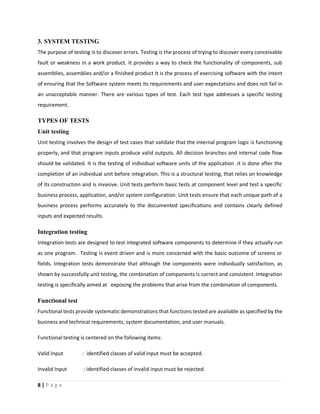 8 | P a g e
3. SYSTEM TESTING
The purpose of testing is to discover errors. Testing is the process of trying to discover every conceivable
fault or weakness in a work product. It provides a way to check the functionality of components, sub
assemblies, assemblies and/or a finished product It is the process of exercising software with the intent
of ensuring that the Software system meets its requirements and user expectations and does not fail in
an unacceptable manner. There are various types of test. Each test type addresses a specific testing
requirement.
TYPES OF TESTS
Unit testing
Unit testing involves the design of test cases that validate that the internal program logic is functioning
properly, and that program inputs produce valid outputs. All decision branches and internal code flow
should be validated. It is the testing of individual software units of the application .it is done after the
completion of an individual unit before integration. This is a structural testing, that relies on knowledge
of its construction and is invasive. Unit tests perform basic tests at component level and test a specific
business process, application, and/or system configuration. Unit tests ensure that each unique path of a
business process performs accurately to the documented specifications and contains clearly defined
inputs and expected results.
Integration testing
Integration tests are designed to test integrated software components to determine if they actually run
as one program. Testing is event driven and is more concerned with the basic outcome of screens or
fields. Integration tests demonstrate that although the components were individually satisfaction, as
shown by successfully unit testing, the combination of components is correct and consistent. Integration
testing is specifically aimed at exposing the problems that arise from the combination of components.
Functional test
Functional tests provide systematic demonstrations that functions tested are available as specified by the
business and technical requirements, system documentation, and user manuals.
Functional testing is centered on the following items:
Valid Input : identified classes of valid input must be accepted.
Invalid Input : identified classes of invalid input must be rejected.
 