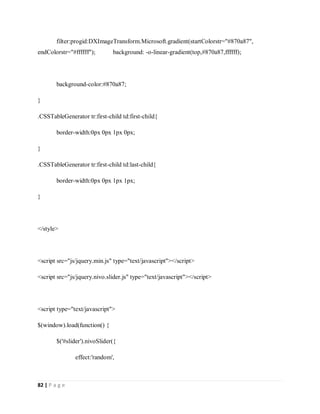 82 | P a g e
filter:progid:DXImageTransform.Microsoft.gradient(startColorstr="#870a87",
endColorstr="#ffffff"); background: -o-linear-gradient(top,#870a87,ffffff);
background-color:#870a87;
}
.CSSTableGenerator tr:first-child td:first-child{
border-width:0px 0px 1px 0px;
}
.CSSTableGenerator tr:first-child td:last-child{
border-width:0px 0px 1px 1px;
}
</style>
<script src="js/jquery.min.js" type="text/javascript"></script>
<script src="js/jquery.nivo.slider.js" type="text/javascript"></script>
<script type="text/javascript">
$(window).load(function() {
$('#slider').nivoSlider({
effect:'random',
 