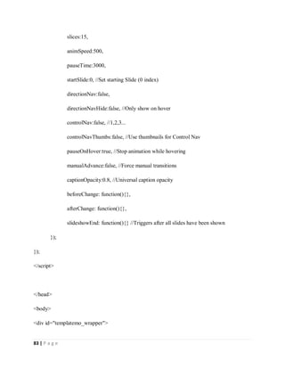 83 | P a g e
slices:15,
animSpeed:500,
pauseTime:3000,
startSlide:0, //Set starting Slide (0 index)
directionNav:false,
directionNavHide:false, //Only show on hover
controlNav:false, //1,2,3...
controlNavThumbs:false, //Use thumbnails for Control Nav
pauseOnHover:true, //Stop animation while hovering
manualAdvance:false, //Force manual transitions
captionOpacity:0.8, //Universal caption opacity
beforeChange: function(){},
afterChange: function(){},
slideshowEnd: function(){} //Triggers after all slides have been shown
});
});
</script>
</head>
<body>
<div id="templatemo_wrapper">
 