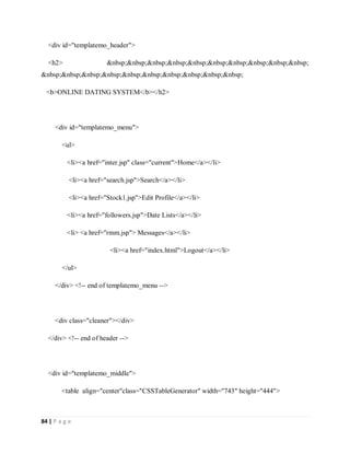 84 | P a g e
<div id="templatemo_header">
<h2> &nbsp;&nbsp;&nbsp;&nbsp;&nbsp;&nbsp;&nbsp;&nbsp;&nbsp;&nbsp;
&nbsp;&nbsp;&nbsp;&nbsp;&nbsp;&nbsp;&nbsp;&nbsp;&nbsp;&nbsp;
<b>ONLINE DATING SYSTEM</b></h2>
<div id="templatemo_menu">
<ul>
<li><a href="inter.jsp" class="current">Home</a></li>
<li><a href="search.jsp">Search</a></li>
<li><a href="Stock1.jsp">Edit Profile</a></li>
<li><a href="followers.jsp">Date Lists</a></li>
<li> <a href="rmm.jsp"> Messages</a></li>
<li><a href="index.html">Logout</a></li>
</ul>
</div> <!-- end of templatemo_menu -->
<div class="cleaner"></div>
</div> <!-- end of header -->
<div id="templatemo_middle">
<table align="center"class="CSSTableGenerator" width="743" height="444">
 