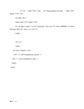 85 | P a g e
<tr><td width="470"><img src="images/gallery/new.jpg" width="429"
height="379"></td>
<td width="261">
<table width="237" height="126">
<tr><td align="center"><a href="uuser.jsp"><font size="4" color="#000000"><b>Send
Messages Here</b></font></a></td></tr>
</table>
</td></tr>
</table>
<div class="cleaner"></div>
</div> <!-- end of templatemo_content -->
</div> <!-- end of templatemo_main -->
</body>
</html>
 