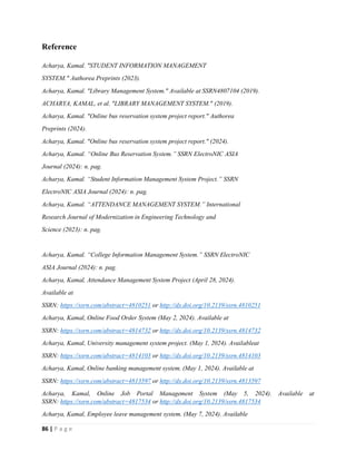 86 | P a g e
Reference
Acharya, Kamal. "STUDENT INFORMATION MANAGEMENT
SYSTEM." Authorea Preprints (2023).
Acharya, Kamal. "Library Management System." Available at SSRN4807104 (2019).
ACHARYA, KAMAL, et al. "LIBRARY MANAGEMENT SYSTEM." (2019).
Acharya, Kamal. "Online bus reservation system project report." Authorea
Preprints (2024).
Acharya, Kamal. "Online bus reservation system project report." (2024).
Acharya, Kamal. “Online Bus Reservation System.” SSRN ElectroNIC ASIA
Journal (2024): n. pag.
Acharya, Kamal. “Student Information Management System Project.” SSRN
ElectroNIC ASIA Journal (2024): n. pag.
Acharya, Kamal. “ATTENDANCE MANAGEMENT SYSTEM.” International
Research Journal of Modernization in Engineering Technology and
Science (2023): n. pag.
Acharya, Kamal. “College Information Management System.” SSRN ElectroNIC
ASIA Journal (2024): n. pag.
Acharya, Kamal, Attendance Management System Project (April 28, 2024).
Available at
SSRN: https://ssrn.com/abstract=4810251 or http://dx.doi.org/10.2139/ssrn.4810251
Acharya, Kamal, Online Food Order System (May 2, 2024). Available at
SSRN: https://ssrn.com/abstract=4814732 or http://dx.doi.org/10.2139/ssrn.4814732
Acharya, Kamal, University management system project. (May 1, 2024). Availableat
SSRN: https://ssrn.com/abstract=4814103 or http://dx.doi.org/10.2139/ssrn.4814103
Acharya, Kamal, Online banking management system. (May 1, 2024). Available at
SSRN: https://ssrn.com/abstract=4813597 or http://dx.doi.org/10.2139/ssrn.4813597
Acharya, Kamal, Online Job Portal Management System (May 5, 2024). Available at
SSRN: https://ssrn.com/abstract=4817534 or http://dx.doi.org/10.2139/ssrn.4817534
Acharya, Kamal, Employee leave management system. (May 7, 2024). Available
 