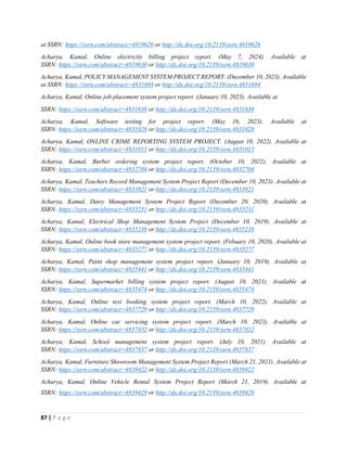 87 | P a g e
at SSRN: https://ssrn.com/abstract=4819626 or http://dx.doi.org/10.2139/ssrn.4819626
Acharya, Kamal, Online electricity billing project report. (May 7, 2024). Available at
SSRN: https://ssrn.com/abstract=4819630 or http://dx.doi.org/10.2139/ssrn.4819630
Acharya, Kamal, POLICY MANAGEMENT SYSTEM PROJECT REPORT. (December 10, 2023). Available
at SSRN: https://ssrn.com/abstract=4831694 or http://dx.doi.org/10.2139/ssrn.4831694
Acharya, Kamal, Online job placement system project report. (January 10, 2023). Available at
SSRN: https://ssrn.com/abstract=4831638 or http://dx.doi.org/10.2139/ssrn.4831638
Acharya, Kamal, Software testing for project report. (May 16, 2023). Available at
SSRN: https://ssrn.com/abstract=4831028 or http://dx.doi.org/10.2139/ssrn.4831028
Acharya, Kamal, ONLINE CRIME REPORTING SYSTEM PROJECT. (August 10, 2022). Available at
SSRN: https://ssrn.com/abstract=4831015 or http://dx.doi.org/10.2139/ssrn.4831015
Acharya, Kamal, Burber ordering system project report. (October 10, 2022). Available at
SSRN: https://ssrn.com/abstract=4832704 or http://dx.doi.org/10.2139/ssrn.4832704
Acharya, Kamal, Teachers Record Management System Project Report (December 10, 2023). Available at
SSRN: https://ssrn.com/abstract=4833821 or http://dx.doi.org/10.2139/ssrn.4833821
Acharya, Kamal, Dairy Management System Project Report (December 20, 2020). Available at
SSRN: https://ssrn.com/abstract=4835231 or http://dx.doi.org/10.2139/ssrn.4835231
Acharya, Kamal, Electrical Shop Management System Project (December 10, 2019). Available at
SSRN: https://ssrn.com/abstract=4835238 or http://dx.doi.org/10.2139/ssrn.4835238
Acharya, Kamal, Online book store management system project report. (Febuary 10, 2020). Available at
SSRN: https://ssrn.com/abstract=4835277 or http://dx.doi.org/10.2139/ssrn.4835277
Acharya, Kamal, Paint shop management system project report. (January 10, 2019). Available at
SSRN: https://ssrn.com/abstract=4835441 or http://dx.doi.org/10.2139/ssrn.4835441
Acharya, Kamal, Supermarket billing system project report. (August 10, 2021). Available at
SSRN: https://ssrn.com/abstract=4835474 or http://dx.doi.org/10.2139/ssrn.4835474
Acharya, Kamal, Online texi booking system project report. (March 10, 2022). Available at
SSRN: https://ssrn.com/abstract=4837729 or http://dx.doi.org/10.2139/ssrn.4837729
Acharya, Kamal, Online car servicing system project report. (March 10, 2023). Available at
SSRN: https://ssrn.com/abstract=4837832 or http://dx.doi.org/10.2139/ssrn.4837832
Acharya, Kamal, School management system project report. (July 10, 2021). Available at
SSRN: https://ssrn.com/abstract=4837837 or http://dx.doi.org/10.2139/ssrn.4837837
Acharya, Kamal, Furniture Showroom Management System Project Report (March 21, 2021). Available at
SSRN: https://ssrn.com/abstract=4839422 or http://dx.doi.org/10.2139/ssrn.4839422
Acharya, Kamal, Online Vehicle Rental System Project Report (March 21, 2019). Available at
SSRN: https://ssrn.com/abstract=4839429 or http://dx.doi.org/10.2139/ssrn.4839429
 