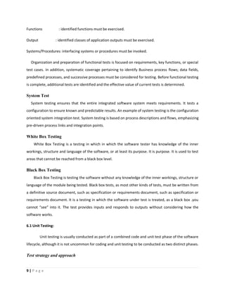 9 | P a g e
Functions : identified functions must be exercised.
Output : identified classes of application outputs must be exercised.
Systems/Procedures: interfacing systems or procedures must be invoked.
Organization and preparation of functional tests is focused on requirements, key functions, or special
test cases. In addition, systematic coverage pertaining to identify Business process flows; data fields,
predefined processes, and successive processes must be considered for testing. Before functional testing
is complete, additional tests are identified and the effective value of current tests is determined.
System Test
System testing ensures that the entire integrated software system meets requirements. It tests a
configuration to ensure known and predictable results. An example of system testing is the configuration
oriented system integration test. System testing is based on process descriptions and flows, emphasizing
pre-driven process links and integration points.
White Box Testing
White Box Testing is a testing in which in which the software tester has knowledge of the inner
workings, structure and language of the software, or at least its purpose. It is purpose. It is used to test
areas that cannot be reached from a black box level.
Black Box Testing
Black Box Testing is testing the software without any knowledge of the inner workings, structure or
language of the module being tested. Black box tests, as most other kinds of tests, must be written from
a definitive source document, such as specification or requirements document, such as specification or
requirements document. It is a testing in which the software under test is treated, as a black box .you
cannot “see” into it. The test provides inputs and responds to outputs without considering how the
software works.
6.1 Unit Testing:
Unit testing is usually conducted as part of a combined code and unit test phase of the software
lifecycle, although it is not uncommon for coding and unit testing to be conducted as two distinct phases.
Test strategy and approach
 