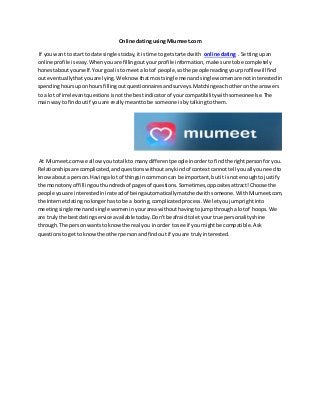 Online dating using Miumeet.com
If youwant to start to date singlestoday,itistime togetstartedwith online dating . Settingupan
online profile iseasy.Whenyouare fillingoutyourprofile information, make sure tobe completely
honestaboutyourself.Yourgoal isto meeta lotof people,sothe people readingyourprofilewillfind
out eventuallythatyouare lying.We know that mostsingle menandsingle womenare notinterestedin
spendinghoursupon hoursfillingoutquestionnairesandsurveys.Matchingeachotheronthe answers
to a lot of irrelevantquestionsisnotthe bestindicatorof yourcompatibilitywithsomeoneelse.The
mainway to findoutif youare reallymeanttobe someone isbytalkingtothem.
At Miumeet.com we allowyoutotalkto manydifferentpeopleinordertofindthe rightpersonforyou.
Relationshipsare complicated,andquestionswithoutanykindof contextcannottell youall youneedto
knowabouta person.Havingalot of thingsincommon can be important,butit isnot enoughtojustify
the monotonyof fillingouthundredsof pagesof questions.Sometimes,oppositesattract!Choose the
people youare interestedininsteadof beingautomaticallymatchedwithsomeone. WithMiumeet.com,
the Internetdatingnolongerhasto be a boring,complicatedprocess.We letyoujumprightinto
meetingsinglemenandsingle womeninyourareawithouthavingtojumpthrougha lotof hoops.We
are trulythe bestdatingservice availabletoday.Don'tbe afraidtoletyour true personalityshine
through.The personwantsto knowthe real you inorder tosee if you mightbe compatible.Ask
questionstogetto knowthe otherpersonandfindout if youare trulyinterested.
 