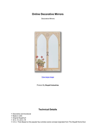 Online Decorative Mirrors
                                      Decorative Mirrors




                                      View large image




                                Product By Stupell Industries




                                  Technical Details
Decorative and functional
Made in USA
Original Stupell art
33 in. H x 22 in. W
0.5 in. Thick Based on the popular faux window scene concept originated from The Stupell Home Dcor
 