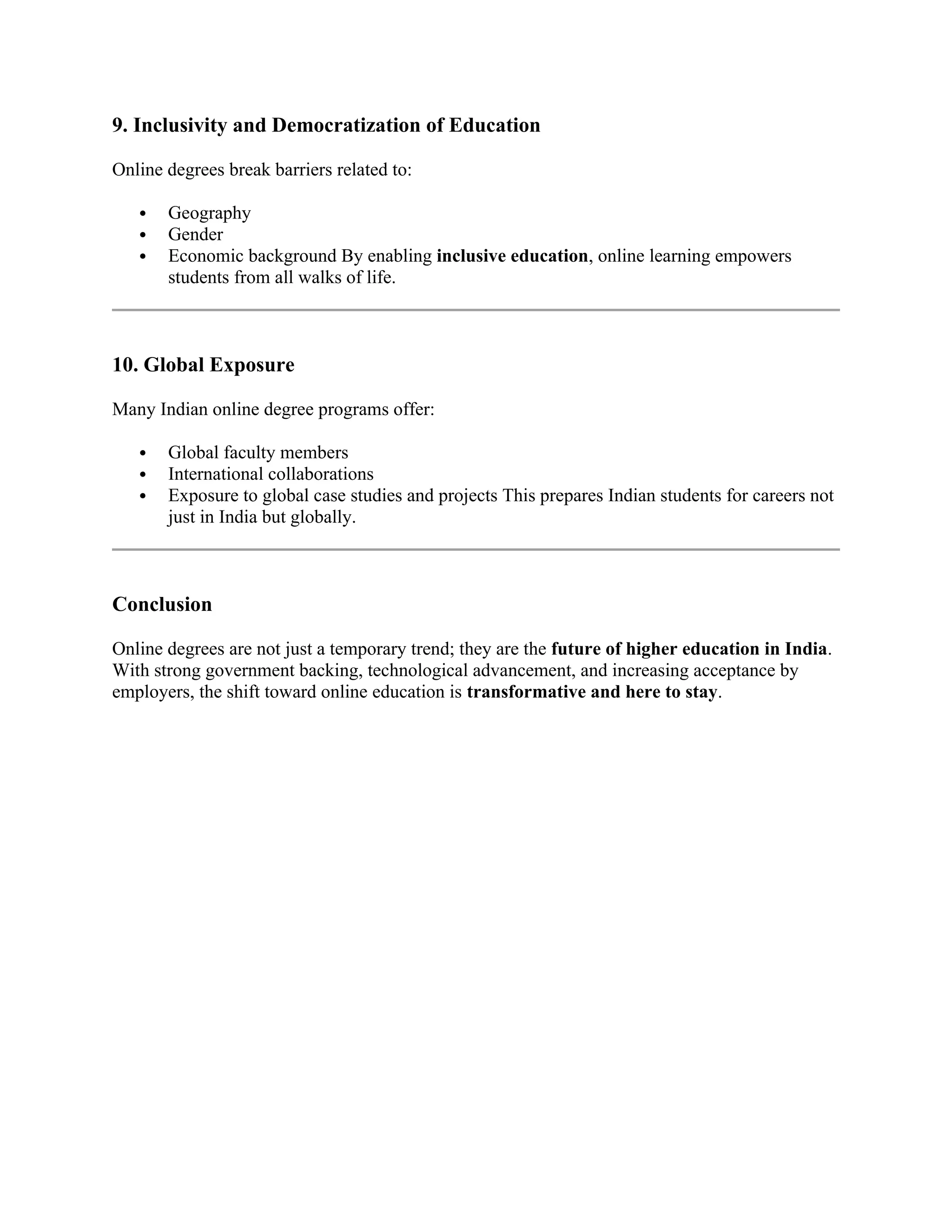 9. Inclusivity and Democratization of Education
Online degrees break barriers related to:
 Geography
 Gender
 Economic background By enabling inclusive education, online learning empowers
students from all walks of life.
10. Global Exposure
Many Indian online degree programs offer:
 Global faculty members
 International collaborations
 Exposure to global case studies and projects This prepares Indian students for careers not
just in India but globally.
Conclusion
Online degrees are not just a temporary trend; they are the future of higher education in India.
With strong government backing, technological advancement, and increasing acceptance by
employers, the shift toward online education is transformative and here to stay.
 